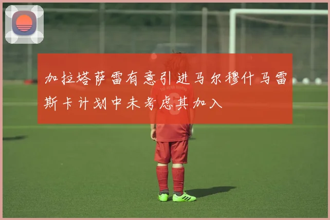 加拉塔萨雷有意引进马尔穆什马雷斯卡计划中未考虑其加入