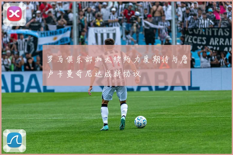 罗马俱乐部加大续约力度期待与詹卢卡曼奇尼达成新协议