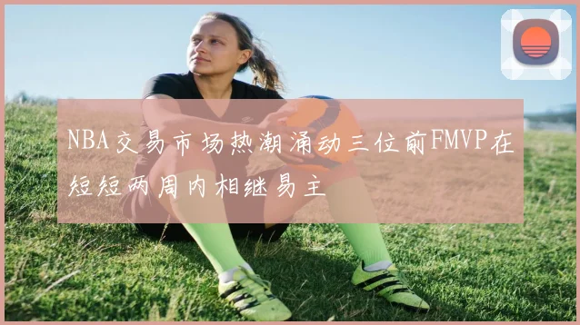 NBA交易市场热潮涌动三位前FMVP在短短两周内相继易主