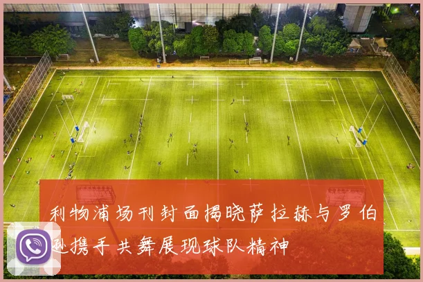 利物浦场刊封面揭晓萨拉赫与罗伯逊携手共舞展现球队精神