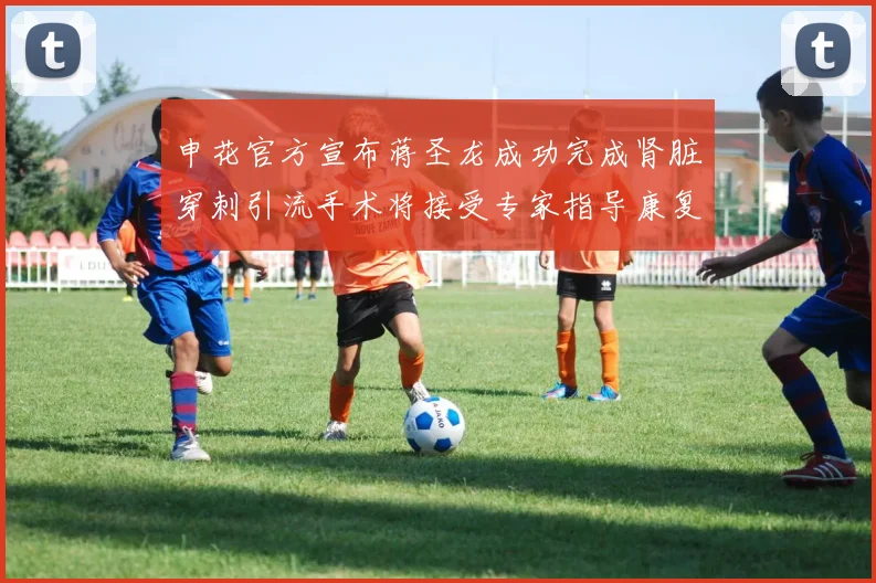 申花官方宣布蒋圣龙成功完成肾脏穿刺引流手术将接受专家指导康复治疗