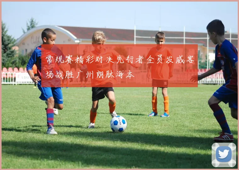 常规赛精彩对决先行者全员发威客场战胜广州朗肽海本