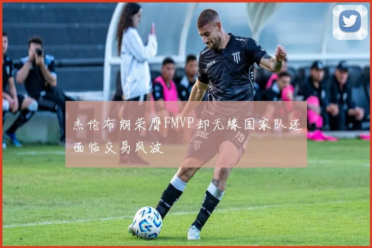 杰伦布朗荣膺FMVP却无缘国家队还面临交易风波
