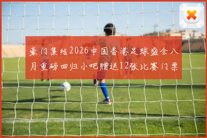 豪门集结2026中国香港足球盛会八月重磅回归小吧赠送12张比赛门票等你来拿