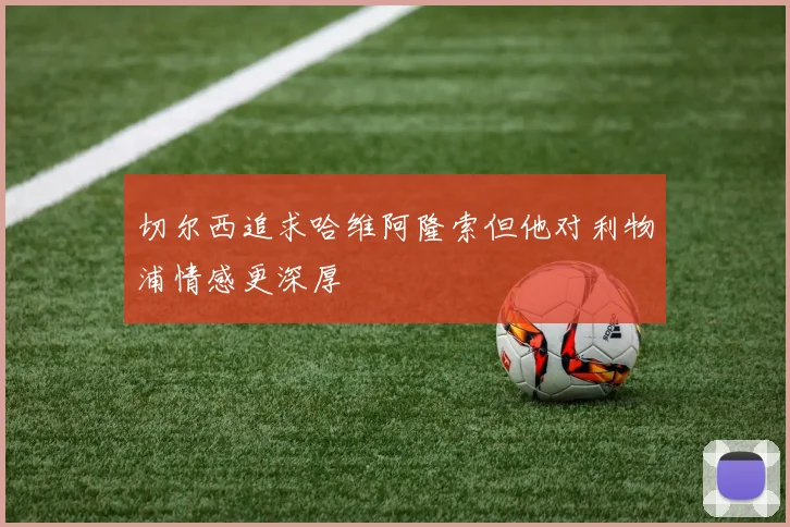 切尔西追求哈维阿隆索但他对利物浦情感更深厚