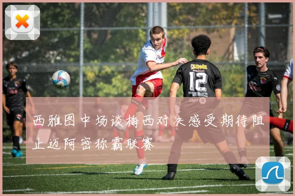 西雅图中场谈梅西对决感受期待阻止迈阿密称霸联赛