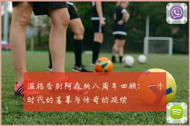 温格告别阿森纳八周年回顾：一个时代的落幕与传奇的延续