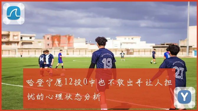哈登宁愿12投0中也不敢出手让人担忧的心理状态分析