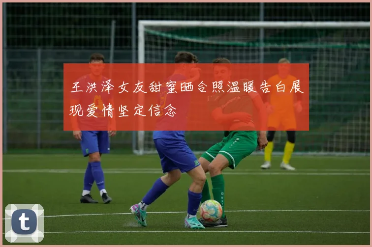王洪泽女友甜蜜晒合照温暖告白展现爱情坚定信念