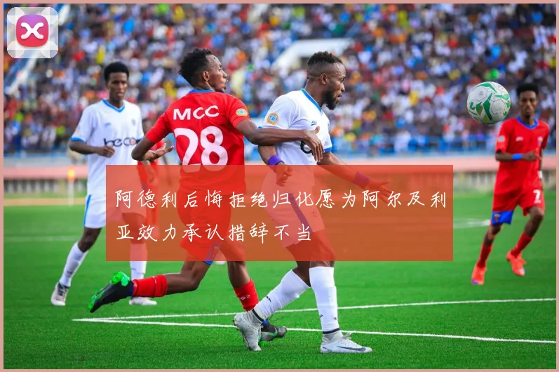 阿德利后悔拒绝归化愿为阿尔及利亚效力承认措辞不当