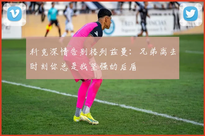 科克深情告别格列兹曼：兄弟离去时刻你总是我坚强的后盾
