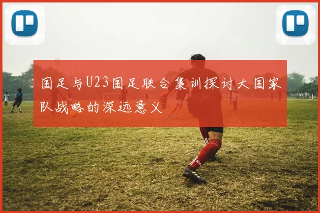 国足与U23国足联合集训探讨大国家队战略的深远意义
