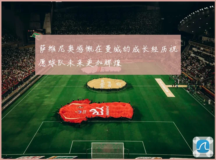 萨维尼奥感慨在曼城的成长经历祝愿球队未来更加辉煌