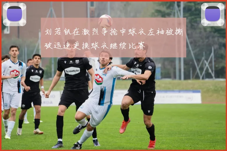 刘若钒在激烈争抢中球衣左袖被撕破迅速更换球衣继续比赛