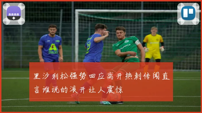 里沙利松强势回应离开热刺传闻直言谁说的滚开让人震惊