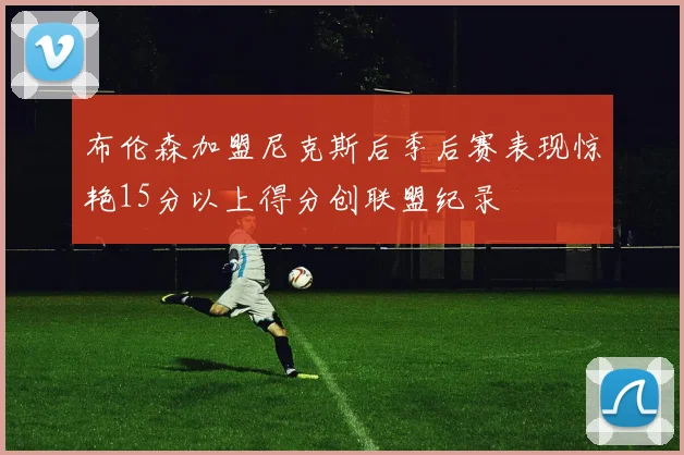 布伦森加盟尼克斯后季后赛表现惊艳15分以上得分创联盟纪录