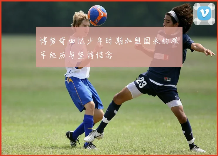 博努奇回忆少年时期加盟国米的艰辛经历与坚持信念