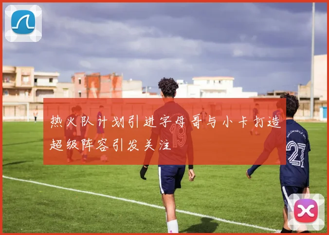 热火队计划引进字母哥与小卡打造超级阵容引发关注